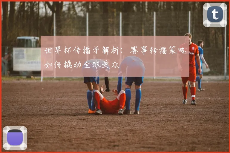 世界杯传播学解析:赛事转播策略如何撬动全球受众