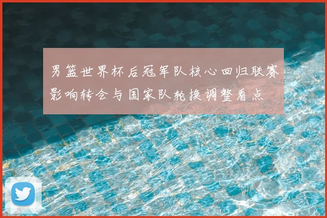 男篮世界杯后冠军队核心回归联赛影响转会与国家队轮换调整看点