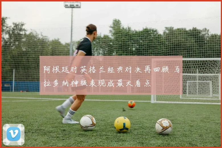 阿根廷对英格兰经典对决再回顾 马拉多纳神级表现成最大看点