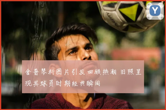 舍普琴科图片引发回顾热潮 旧照呈现其球员时期经典瞬间