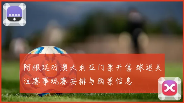 阿根廷对澳大利亚门票开售 球迷关注赛事观赛安排与购票信息