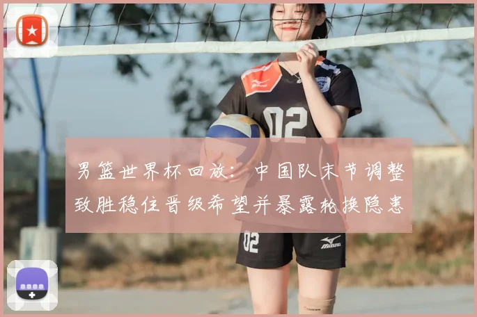 男篮世界杯回放：中国队末节调整致胜稳住晋级希望并暴露轮换隐患