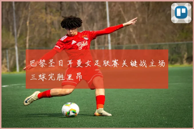 巴黎圣日耳曼女足联赛关键战主场三球完胜里昂