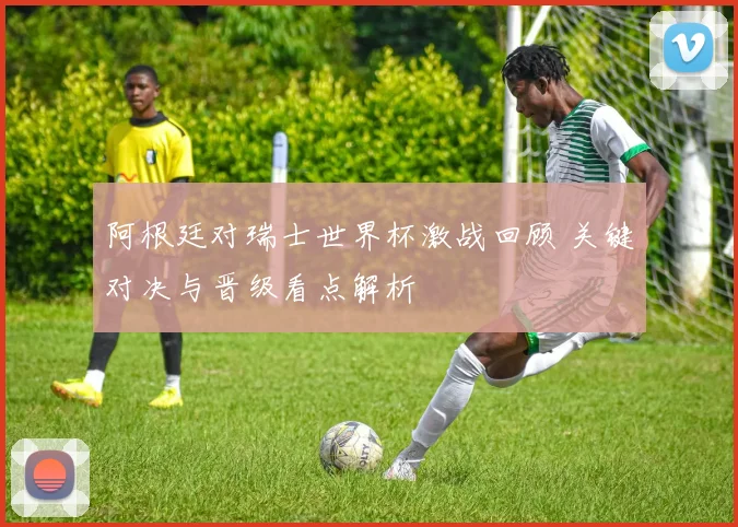 阿根廷对瑞士世界杯激战回顾 关键对决与晋级看点解析