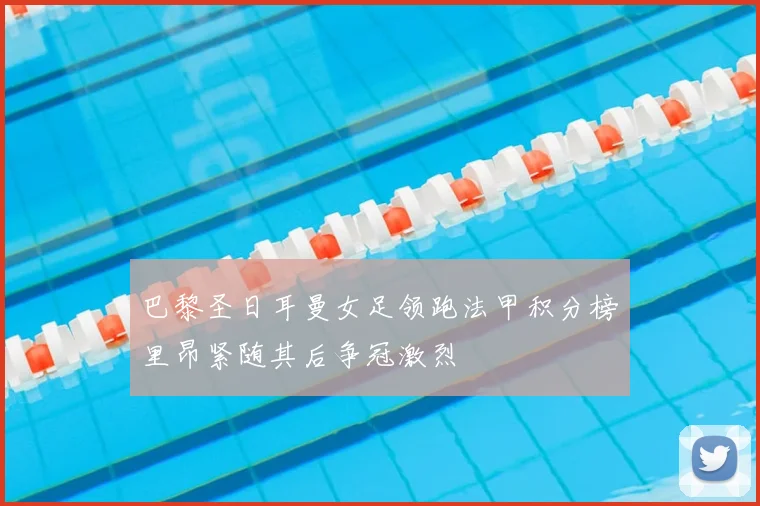 巴黎圣日耳曼女足领跑法甲积分榜里昂紧随其后争冠激烈