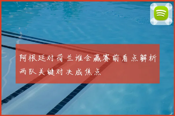 阿根廷对荷兰谁会赢赛前看点解析两队关键对决成焦点