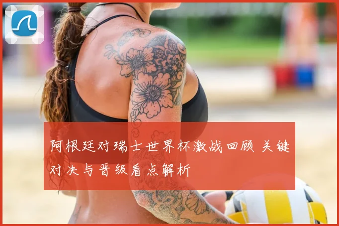 阿根廷对瑞士世界杯激战回顾 关键对决与晋级看点解析