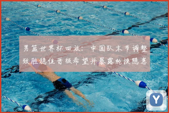 男篮世界杯回放：中国队末节调整致胜稳住晋级希望并暴露轮换隐患