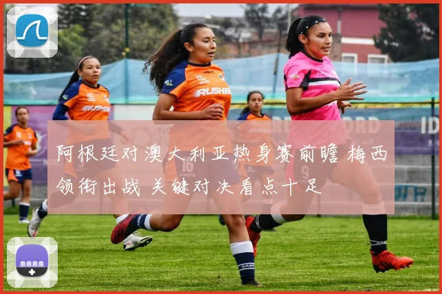 阿根廷对澳大利亚热身赛前瞻 梅西领衔出战 关键对决看点十足