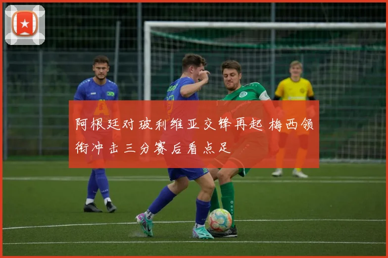 阿根廷对玻利维亚交锋再起 梅西领衔冲击三分赛后看点足
