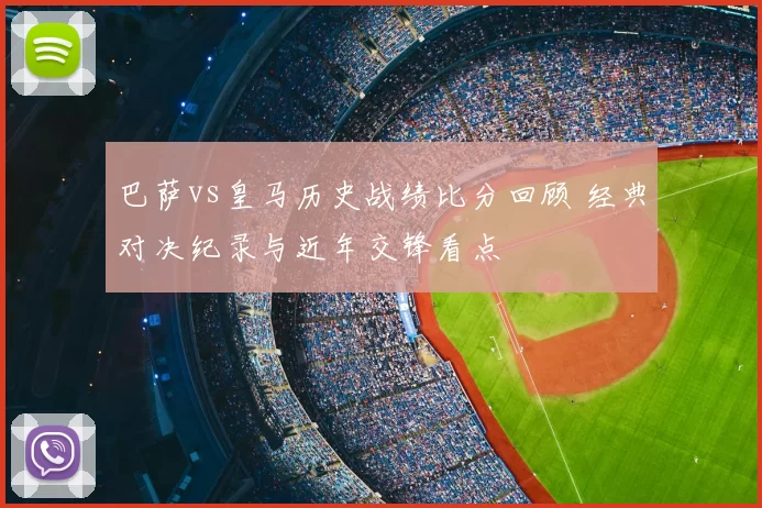 巴萨vs皇马历史战绩比分回顾 经典对决纪录与近年交锋看点