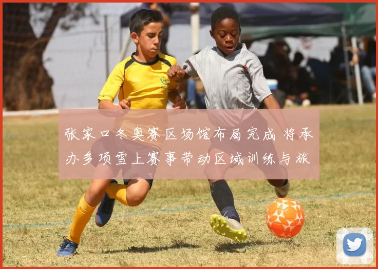 张家口冬奥赛区场馆布局完成 将承办多项雪上赛事带动区域训练与旅游