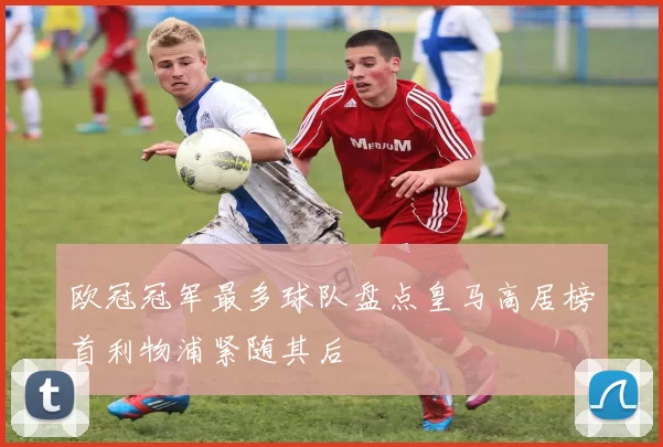 欧冠冠军最多球队盘点皇马高居榜首利物浦紧随其后