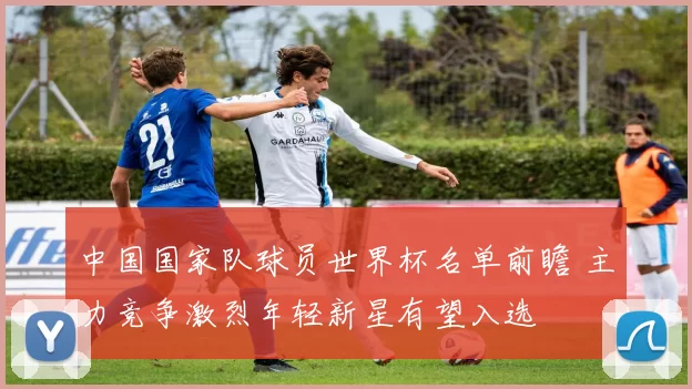 中国国家队球员世界杯名单前瞻 主力竞争激烈年轻新星有望入选
