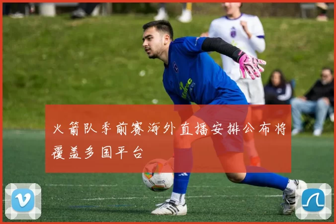 火箭队季前赛海外直播安排公布将覆盖多国平台