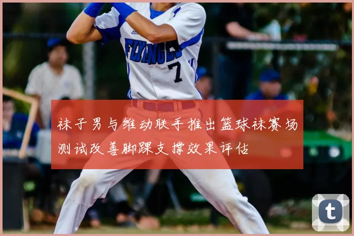 袜子男与维动联手推出篮球袜赛场测试改善脚踝支撑效果评估
