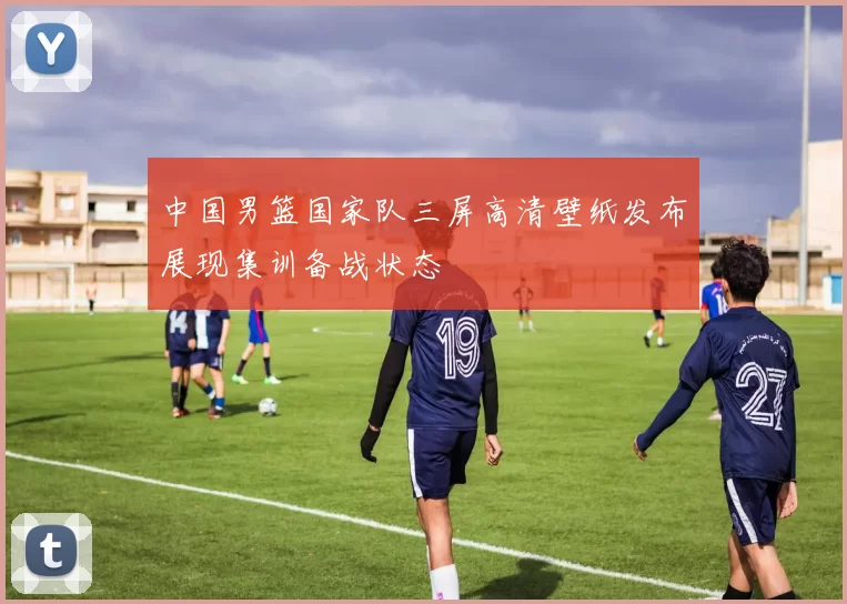 中国男篮国家队三屏高清壁纸发布展现集训备战状态