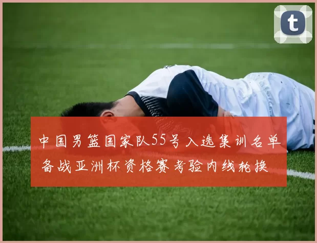 中国男篮国家队55号入选集训名单 备战亚洲杯资格赛考验内线轮换