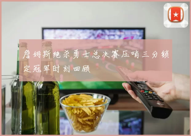 詹姆斯绝杀勇士总决赛压哨三分锁定冠军时刻回顾