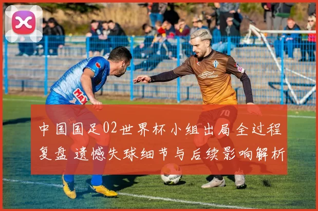 中国国足02世界杯小组出局全过程复盘 遗憾失球细节与后续影响解析