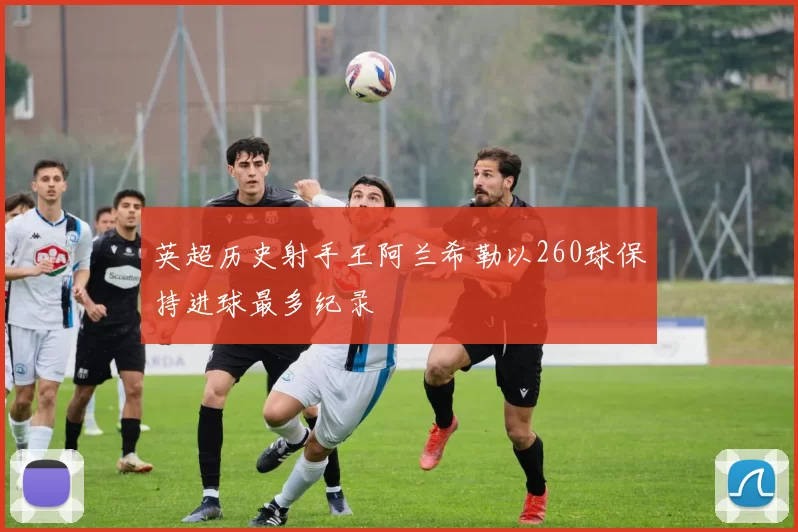 英超历史射手王阿兰希勒以260球保持进球最多纪录