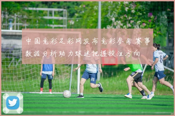 中国竞彩足彩网发布竞彩参考 赛事数据分析助力球迷把握投注方向