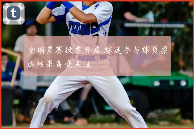 全明星赛投票开启 球迷参与球员票选结果备受关注