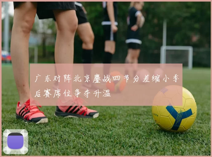 广东对阵北京鏖战四节分差缩小季后赛席位争夺升温
