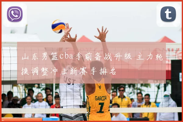 山东男篮cba季前备战升级 主力轮换调整冲击新赛季排名