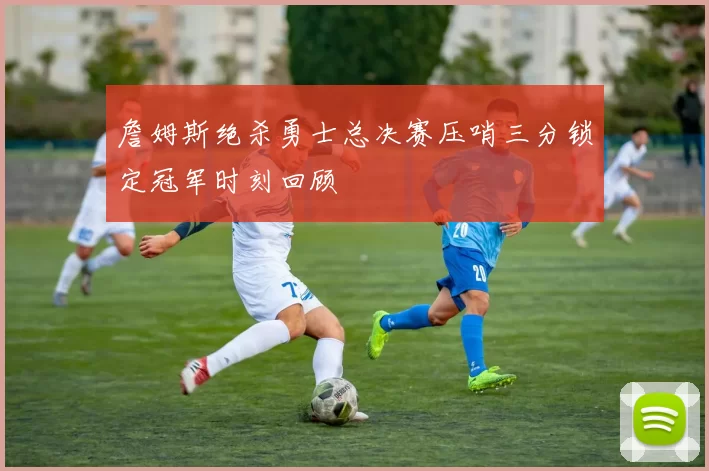 詹姆斯绝杀勇士总决赛压哨三分锁定冠军时刻回顾