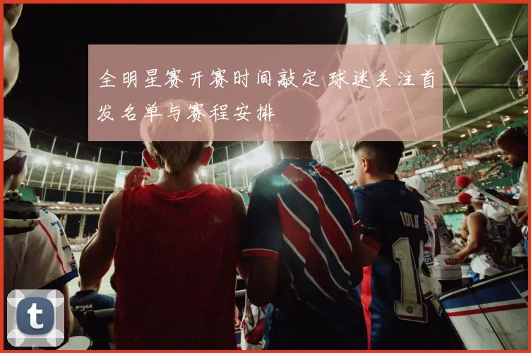 全明星赛开赛时间敲定 球迷关注首发名单与赛程安排