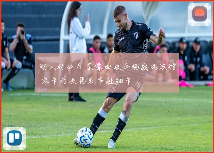湖人对公牛录像回放全场战况浓缩 末节对决再看争胜细节