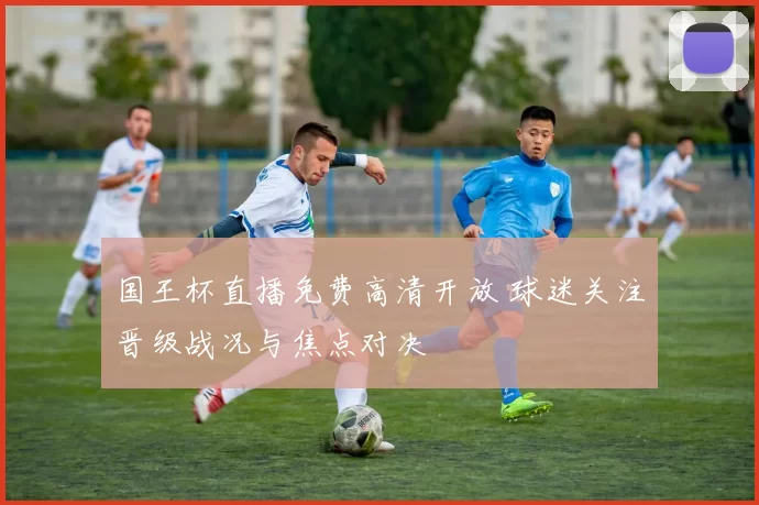 国王杯直播免费高清开放 球迷关注晋级战况与焦点对决