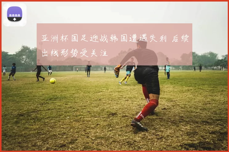 亚洲杯国足迎战韩国遭遇失利 后续出线形势受关注