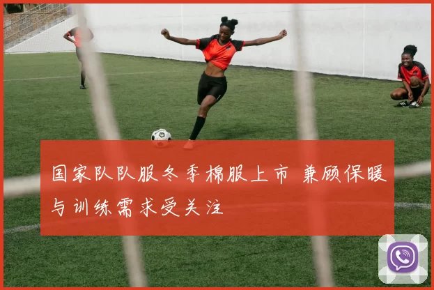 国家队队服冬季棉服上市 兼顾保暖与训练需求受关注
