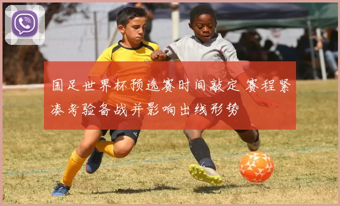 国足世界杯预选赛时间敲定 赛程紧凑考验备战并影响出线形势