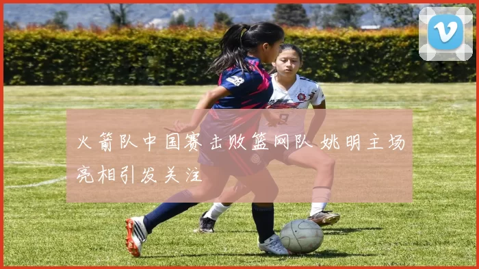 火箭队中国赛击败篮网队 姚明主场亮相引发关注
