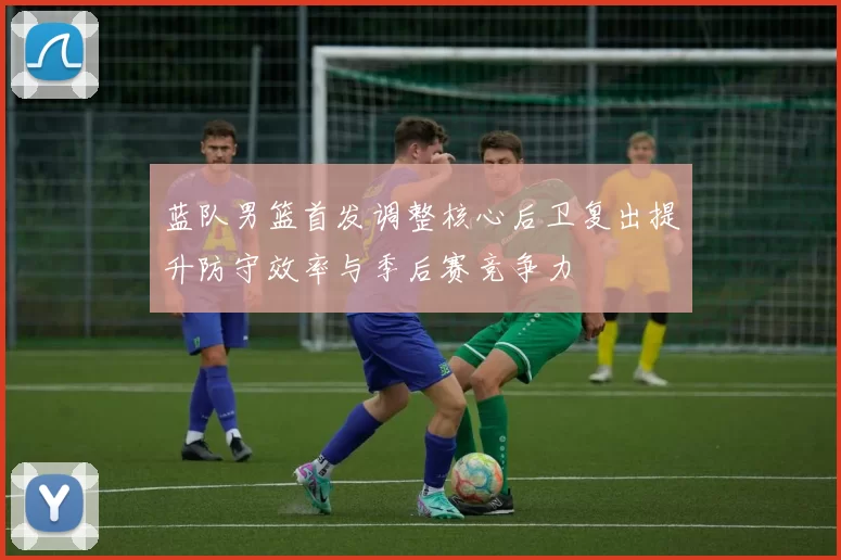 蓝队男篮首发调整核心后卫复出提升防守效率与季后赛竞争力