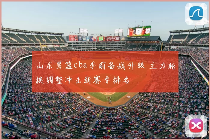 山东男篮cba季前备战升级 主力轮换调整冲击新赛季排名