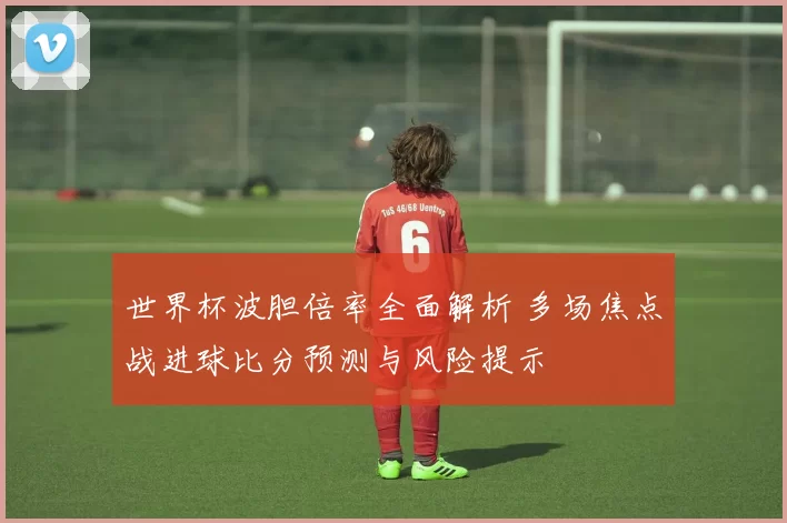 世界杯波胆倍率全面解析 多场焦点战进球比分预测与风险提示