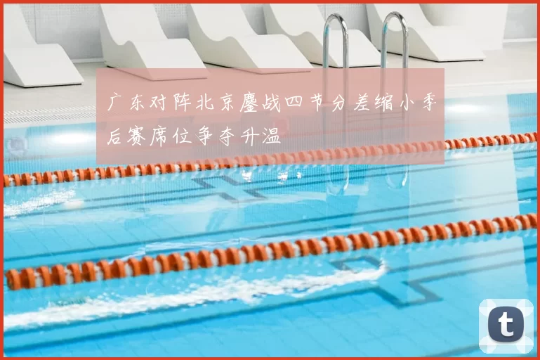 广东对阵北京鏖战四节分差缩小季后赛席位争夺升温