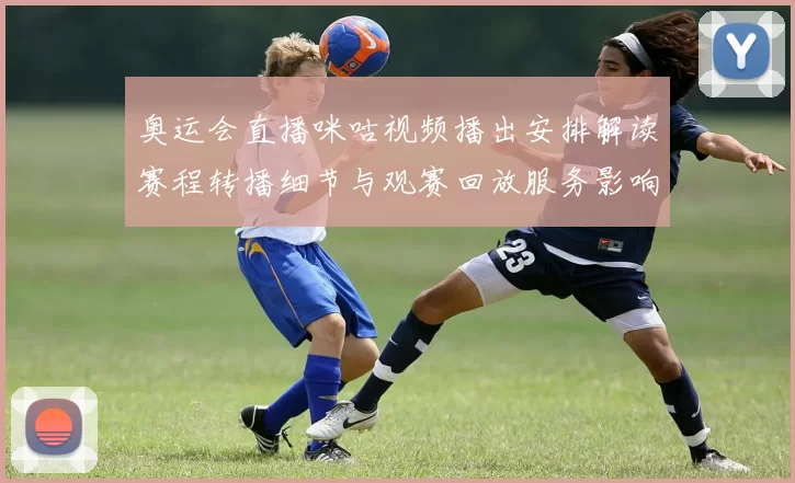 奥运会直播咪咕视频播出安排解读赛程转播细节与观赛回放服务影响