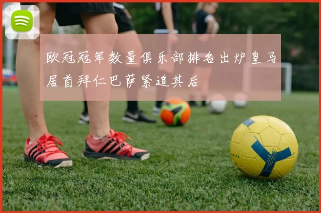 欧冠冠军数量俱乐部排名出炉皇马居首拜仁巴萨紧追其后