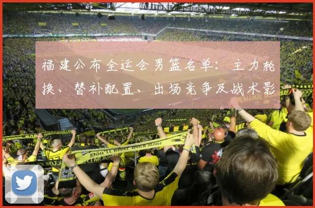 福建公布全运会男篮名单:主力轮换、替补配置、出场竞争及战术影响看点