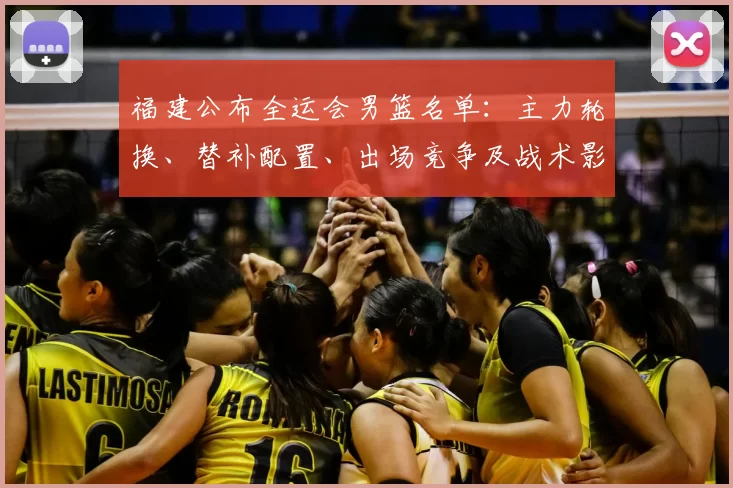 福建公布全运会男篮名单：主力轮换、替补配置、出场竞争及战术影响看点