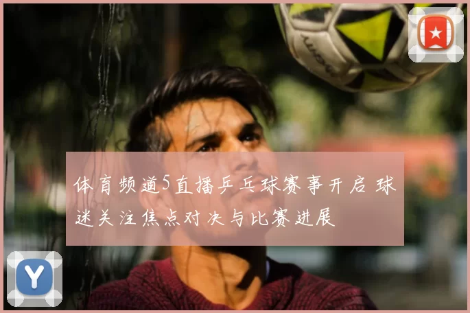 体育频道5直播乒乓球赛事开启 球迷关注焦点对决与比赛进展