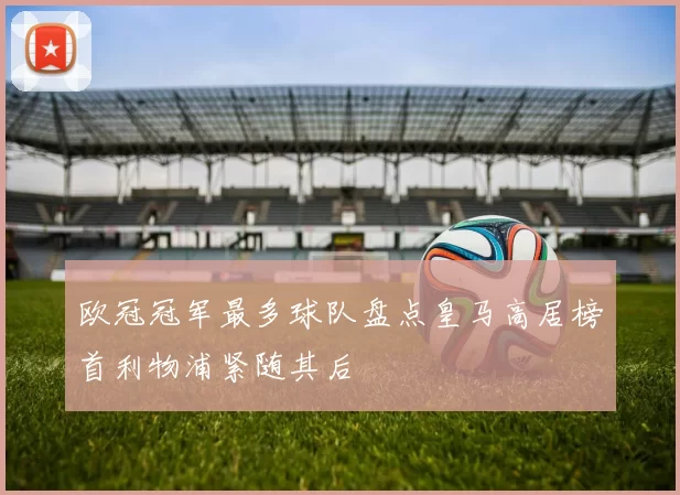 欧冠冠军最多球队盘点皇马高居榜首利物浦紧随其后