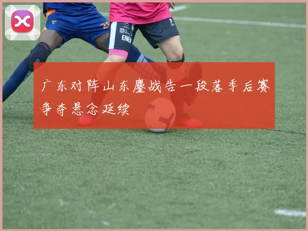 广东对阵山东鏖战告一段落季后赛争夺悬念延续