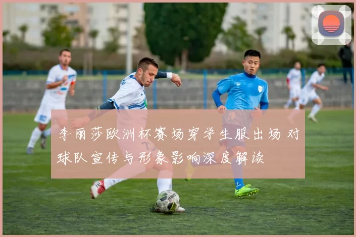李丽莎欧洲杯赛场穿学生服出场 对球队宣传与形象影响深度解读