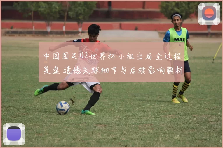 中国国足02世界杯小组出局全过程复盘 遗憾失球细节与后续影响解析